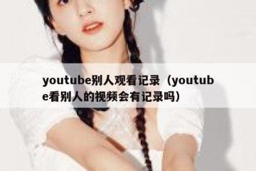 youtube别人观看记录（youtube看别人的视频会有记录吗）