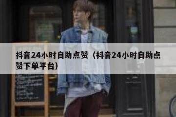 抖音24小时自助点赞（抖音24小时自助点赞下单平台）