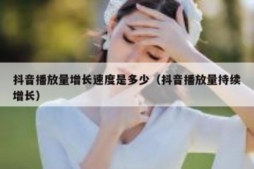 抖音播放量增长速度是多少（抖音播放量持续增长）