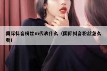 国际抖音粉丝m代表什么（国际抖音粉丝怎么看）