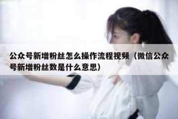 公众号新增粉丝怎么操作流程视频（微信公众号新增粉丝数是什么意思）