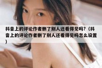 抖音上的评论作者删了别人还看得见吗?（抖音上的评论作者删了别人还看得见吗怎么设置）
