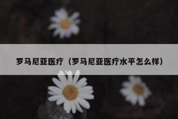 罗马尼亚医疗（罗马尼亚医疗水平怎么样）