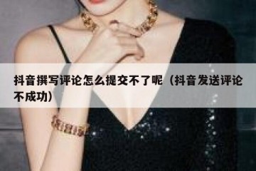 抖音撰写评论怎么提交不了呢（抖音发送评论不成功）
