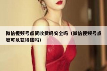 微信视频号点赞收费吗安全吗（微信视频号点赞可以获得钱吗）