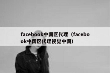 facebook中国区代理（facebook中国区代理视觉中国）