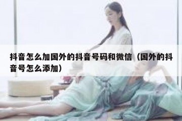 抖音怎么加国外的抖音号码和微信（国外的抖音号怎么添加）