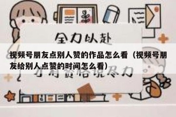 视频号朋友点别人赞的作品怎么看（视频号朋友给别人点赞的时间怎么看）