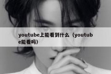 youtube上能看到什么（youtube能看吗）