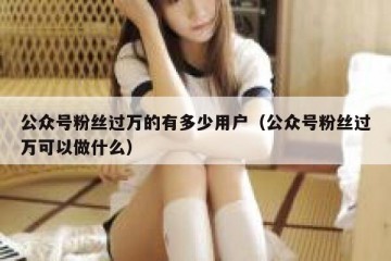 公众号粉丝过万的有多少用户（公众号粉丝过万可以做什么）
