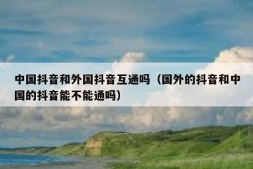 中国抖音和外国抖音互通吗（国外的抖音和中国的抖音能不能通吗）