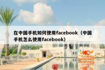 在中国手机如何使用facebook（中国手机怎么使用facebook）
