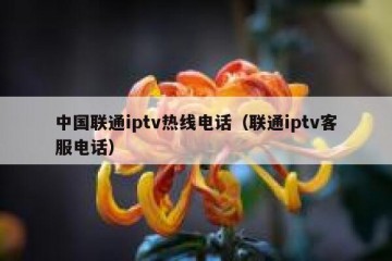 中国联通iptv热线电话（联通iptv客服电话）