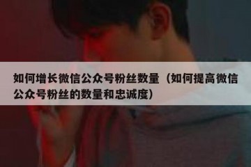 如何增长微信公众号粉丝数量（如何提高微信公众号粉丝的数量和忠诚度）