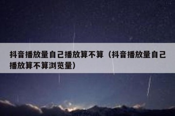 抖音播放量自己播放算不算（抖音播放量自己播放算不算浏览量）
