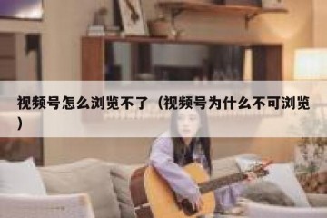 视频号怎么浏览不了（视频号为什么不可浏览）