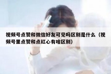 视频号点赞和微信好友可见吗区别是什么（视频号里点赞和点红心有啥区别）