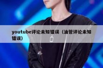 youtube评论未知错误（油管评论未知错误）