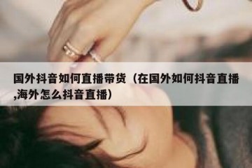 国外抖音如何直播带货（在国外如何抖音直播,海外怎么抖音直播）