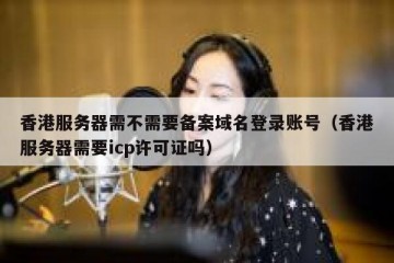 香港服务器需不需要备案域名登录账号（香港服务器需要icp许可证吗）