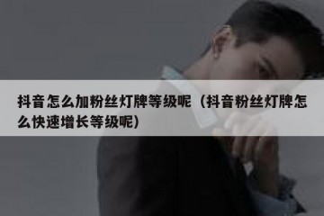 抖音怎么加粉丝灯牌等级呢（抖音粉丝灯牌怎么快速增长等级呢）