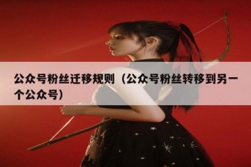 公众号粉丝迁移规则（公众号粉丝转移到另一个公众号）