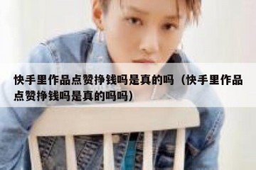 快手里作品点赞挣钱吗是真的吗（快手里作品点赞挣钱吗是真的吗吗）