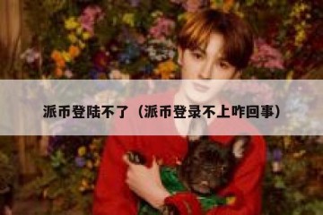 派币登陆不了（派币登录不上咋回事）