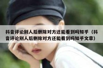 抖音评论别人后删除对方还能看到吗知乎（抖音评论别人后删除对方还能看到吗知乎文章）