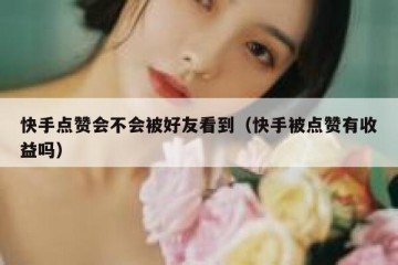 快手点赞会不会被好友看到（快手被点赞有收益吗）