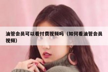 油管会员可以看付费视频吗（如何看油管会员视频）