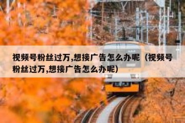 视频号粉丝过万,想接广告怎么办呢（视频号粉丝过万,想接广告怎么办呢）