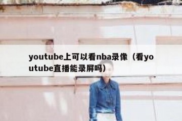 youtube上可以看nba录像（看youtube直播能录屏吗）