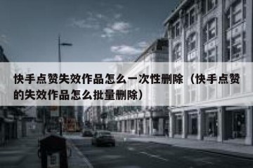 快手点赞失效作品怎么一次性删除（快手点赞的失效作品怎么批量删除）