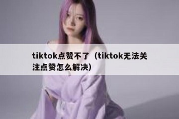 tiktok点赞不了（tiktok无法关注点赞怎么解决）