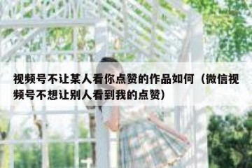 视频号不让某人看你点赞的作品如何（微信视频号不想让别人看到我的点赞）