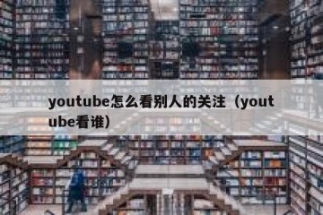youtube怎么看别人的关注（youtube看谁）