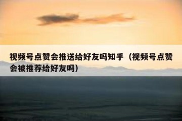 视频号点赞会推送给好友吗知乎（视频号点赞会被推荐给好友吗）