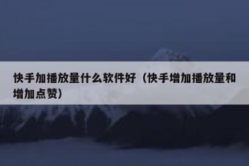 快手加播放量什么软件好（快手增加播放量和增加点赞）