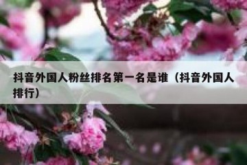 抖音外国人粉丝排名第一名是谁（抖音外国人排行）