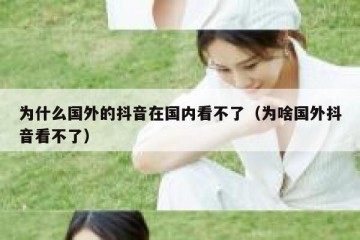 为什么国外的抖音在国内看不了（为啥国外抖音看不了）
