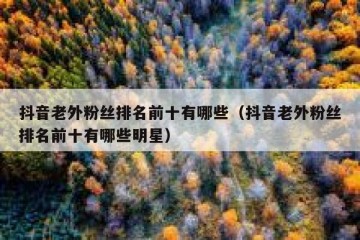 抖音老外粉丝排名前十有哪些（抖音老外粉丝排名前十有哪些明星）