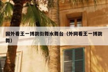 国外看王一博跳街舞水舞台（外网看王一博跳舞）
