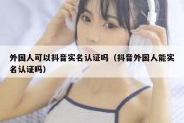 外国人可以抖音实名认证吗（抖音外国人能实名认证吗）