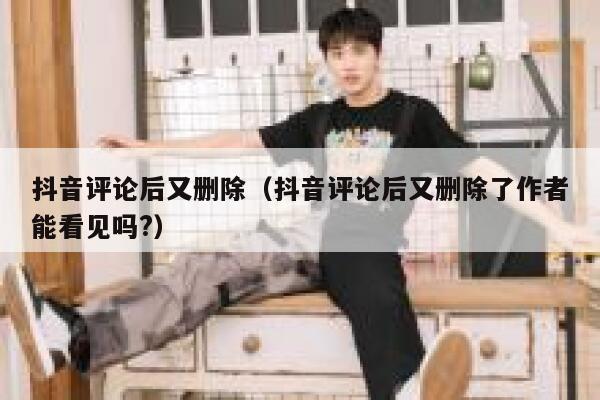 抖音评论后又删除（抖音评论后又删除了作者能看见吗?） 第1张