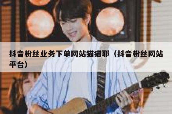 抖音粉丝业务下单网站猫猫耶（抖音粉丝网站平台） 第1张