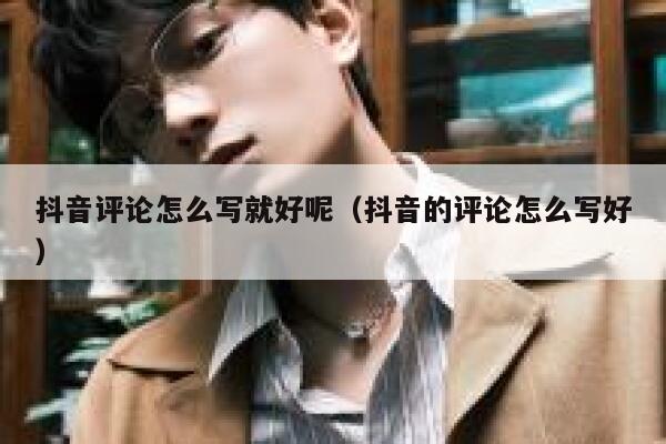 抖音评论怎么写就好呢（抖音的评论怎么写好） 第1张