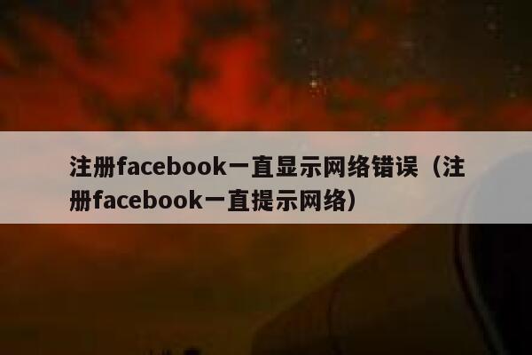 注册facebook一直显示网络错误（注册facebook一直提示网络） 第1张