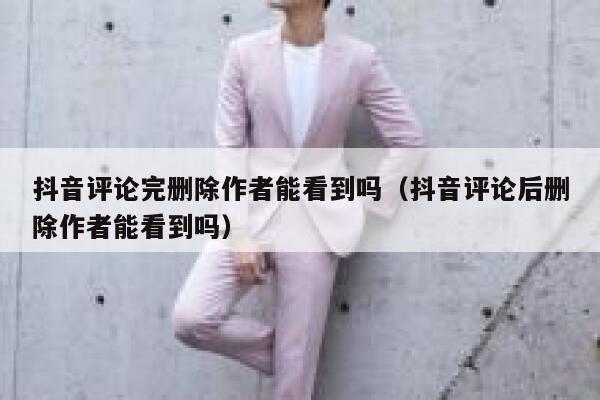 抖音评论完删除作者能看到吗（抖音评论后删除作者能看到吗） 第1张