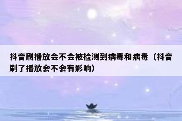 抖音刷播放会不会被检测到病毒和病毒（抖音刷了播放会不会有影响） 第1张